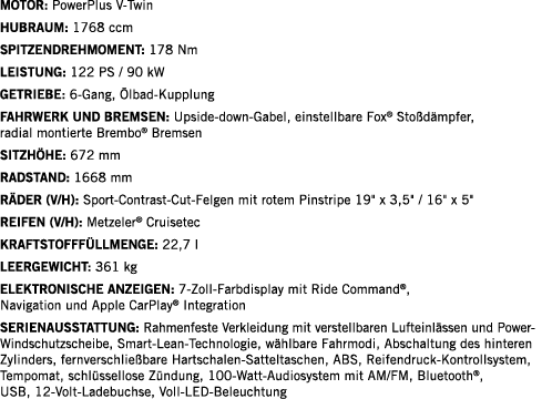 Motor: PowerPlus V-Twin Hubraum: 1768 ccm SPITZENDREHMOMENT: 178 Nm LEISTUNG: 122 PS   90 kW Getriebe: 6-Gang, Ölbad-   